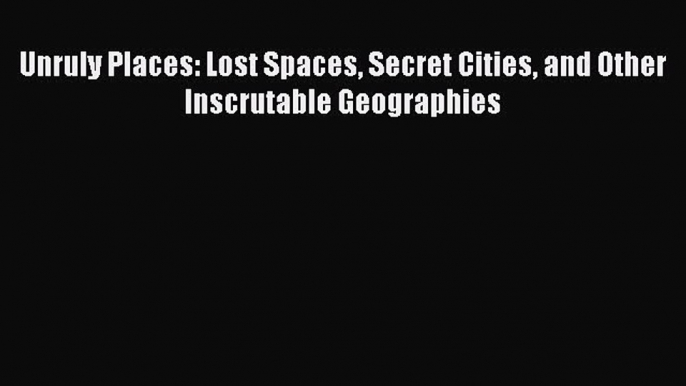 Download Unruly Places: Lost Spaces Secret Cities and Other Inscrutable Geographies PDF Online