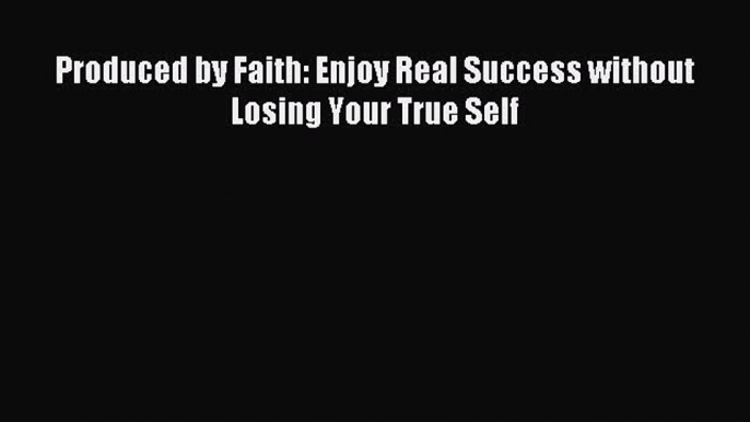 Read Produced by Faith: Enjoy Real Success without Losing Your True Self PDF Online