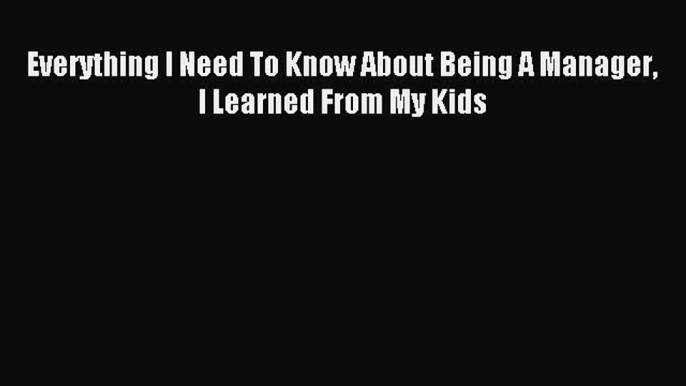 Read Everything I Need To Know About Being A Manager I Learned From My Kids Ebook Free