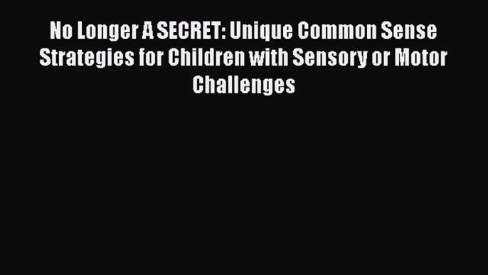 PDF No Longer A SECRET: Unique Common Sense Strategies for Children with Sensory or Motor Challenges