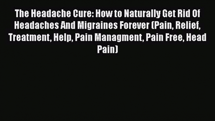 Read The Headache Cure: How to Naturally Get Rid Of Headaches And Migraines Forever (Pain Relief