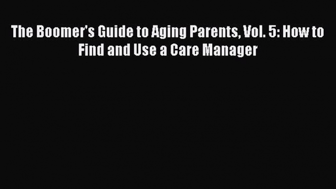 Read The Boomer's Guide to Aging Parents Vol. 5: How to Find and Use a Care Manager Ebook Free