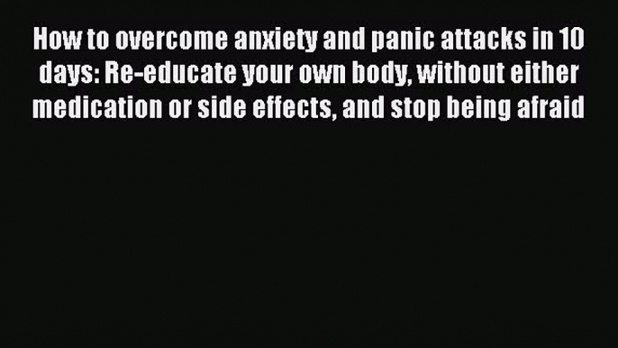 Read How to overcome anxiety and panic attacks in 10 days: Re-educate your own body without