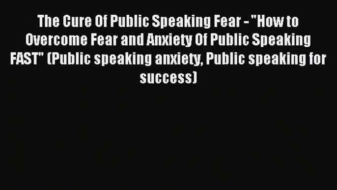 Read The Cure Of Public Speaking Fear - How to Overcome Fear and Anxiety Of Public Speaking