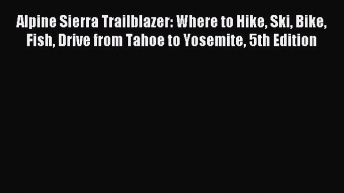 Read Alpine Sierra Trailblazer: Where to Hike Ski Bike Fish Drive from Tahoe to Yosemite 5th