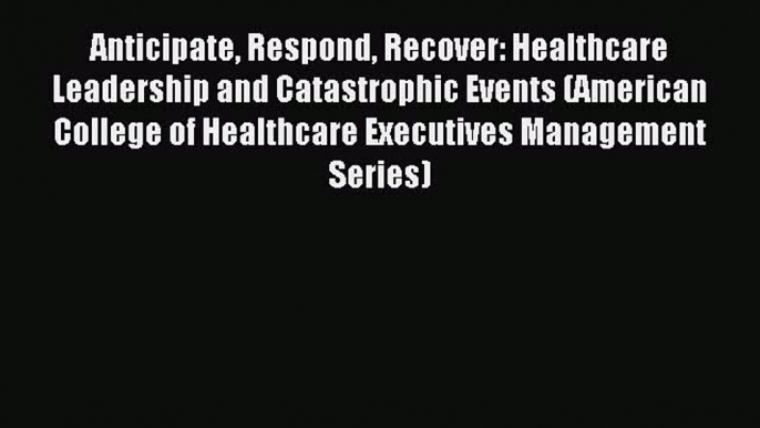 Read Anticipate Respond Recover: Healthcare Leadership and Catastrophic Events (American College