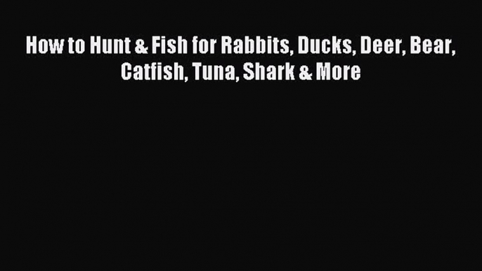 Read How to Hunt & Fish for Rabbits Ducks Deer Bear Catfish Tuna Shark & More Ebook Online