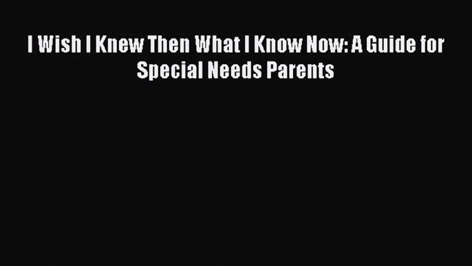 Download I Wish I Knew Then What I Know Now: A Guide for Special Needs Parents Free Books