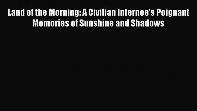 Download Land of the Morning: A Civilian Internee's Poignant Memories of Sunshine and Shadows