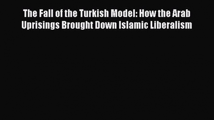 Download The Fall of the Turkish Model: How the Arab Uprisings Brought Down Islamic Liberalism