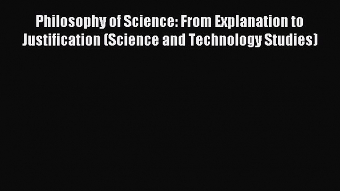 Read Philosophy of Science: From Explanation to Justification (Science and Technology Studies)