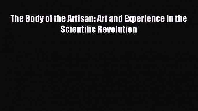 Read The Body of the Artisan: Art and Experience in the Scientific Revolution Ebook Free