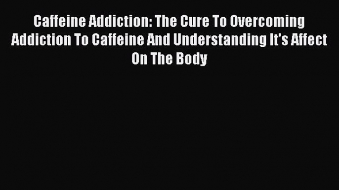 Read Caffeine Addiction: The Cure To Overcoming Addiction To Caffeine And Understanding It's