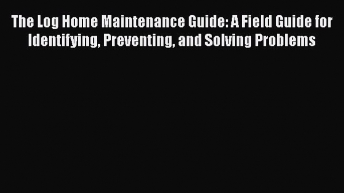 Download The Log Home Maintenance Guide: A Field Guide for Identifying Preventing and Solving