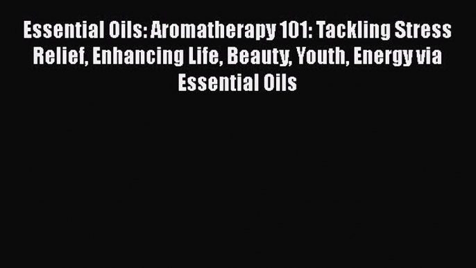 Read Essential Oils: Aromatherapy 101: Tackling Stress Relief Enhancing Life Beauty Youth Energy