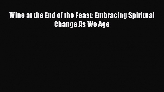 Download Wine at the End of the Feast: Embracing Spiritual Change As We Age Ebook