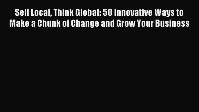 Read Sell Local Think Global: 50 Innovative Ways to Make a Chunk of Change and Grow Your Business