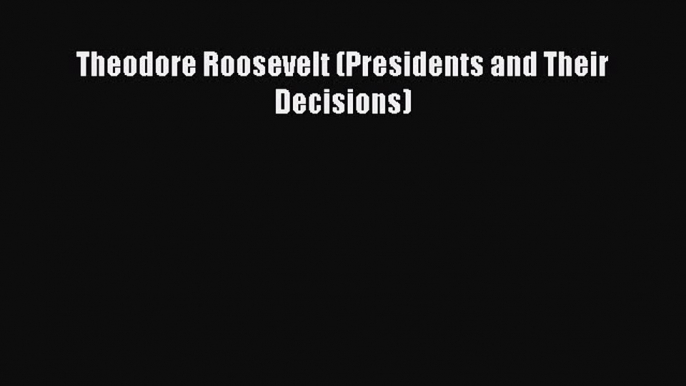 Read Theodore Roosevelt (Presidents and Their Decisions) Ebook Free