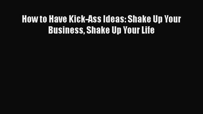 Download How to Have Kick-Ass Ideas: Shake Up Your Business Shake Up Your Life  Read Online