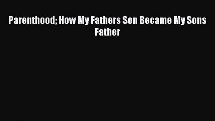 PDF Parenthood How My Fathers Son Became My Sons Father  Read Online