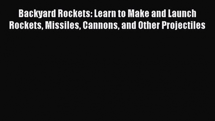 Read Backyard Rockets: Learn to Make and Launch Rockets Missiles Cannons and Other Projectiles