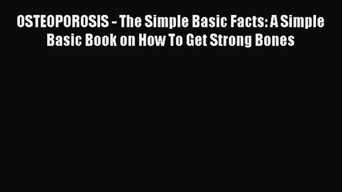 Read OSTEOPOROSIS - The Simple Basic Facts: A Simple Basic Book on How To Get Strong Bones