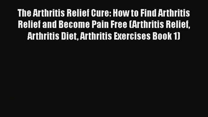 Read The Arthritis Relief Cure: How to Find Arthritis Relief and Become Pain Free (Arthritis