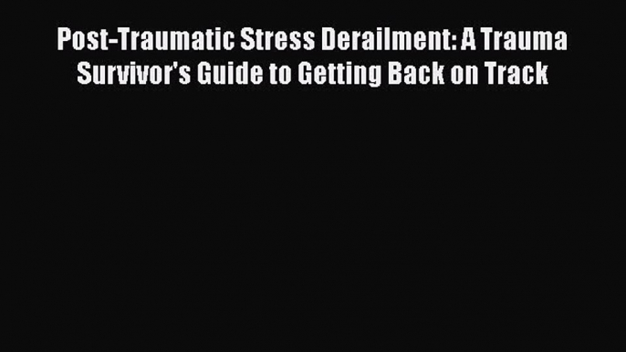 Download Post-Traumatic Stress Derailment: A Trauma Survivor's Guide to Getting Back on Track