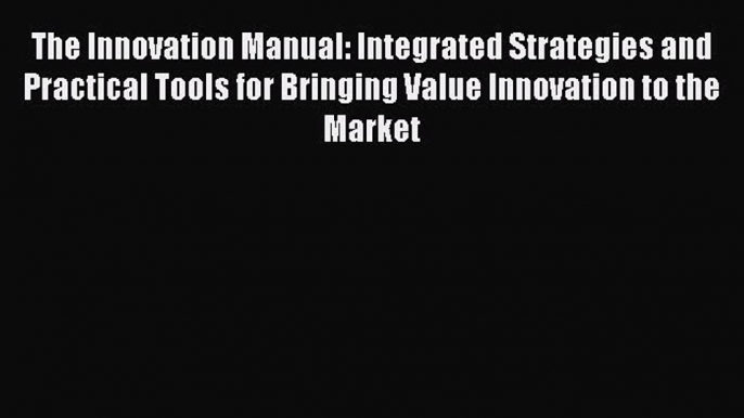 Read The Innovation Manual: Integrated Strategies and Practical Tools for Bringing Value Innovation