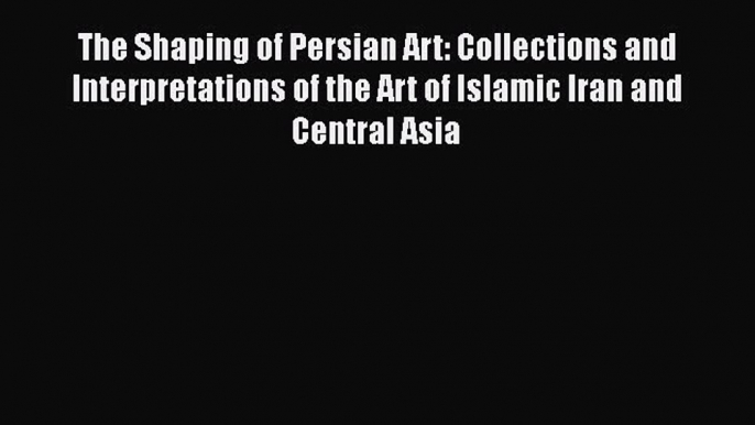 Download The Shaping of Persian Art: Collections and Interpretations of the Art of Islamic