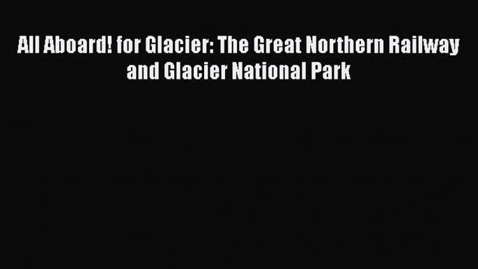 [Read Book] All Aboard! for Glacier: The Great Northern Railway and Glacier National Park