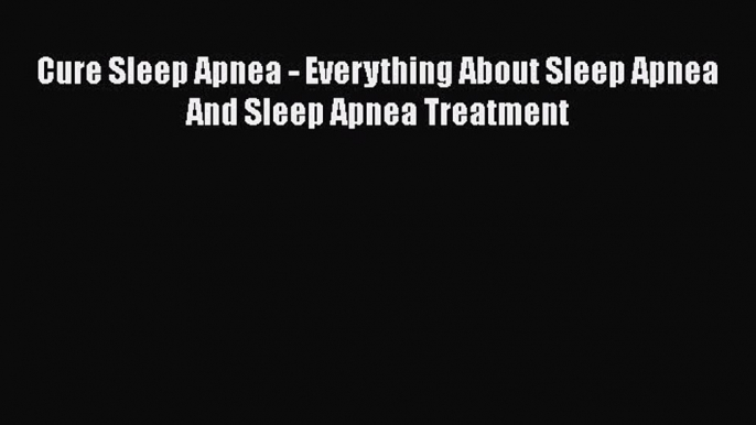 Read Cure Sleep Apnea - Everything About Sleep Apnea And Sleep Apnea Treatment Ebook Free