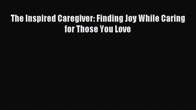 Read The Inspired Caregiver: Finding Joy While Caring for Those You Love Ebook Free