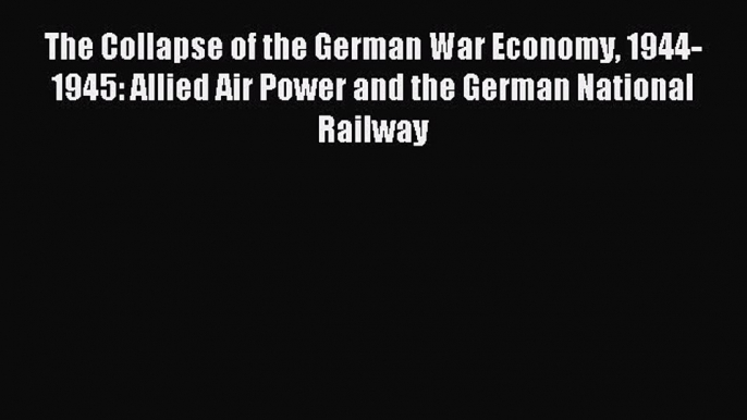 Read The Collapse of the German War Economy 1944-1945: Allied Air Power and the German National