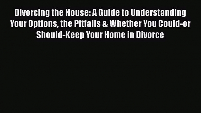 Read Divorcing the House: A Guide to Understanding Your Options the Pitfalls & Whether You