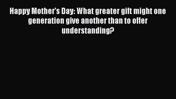 Read Happy Mother's Day: What greater gift might one generation give another than to offer