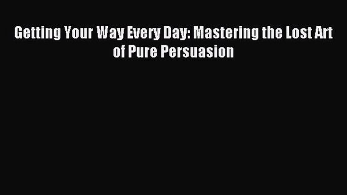 Download Getting Your Way Every Day: Mastering the Lost Art of Pure Persuasion PDF Online