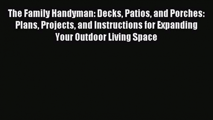 Read The Family Handyman: Decks Patios and Porches: Plans Projects and Instructions for Expanding