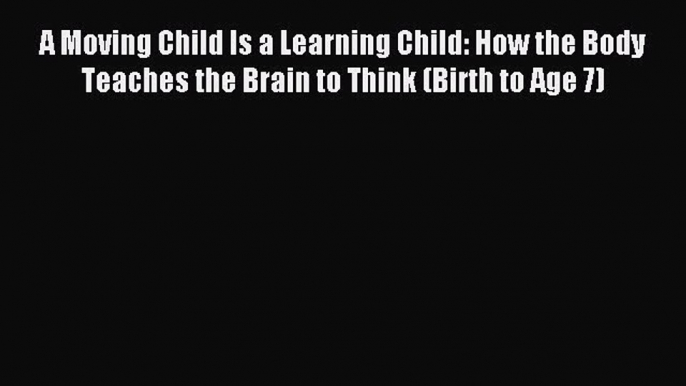 Read A Moving Child Is a Learning Child: How the Body Teaches the Brain to Think (Birth to