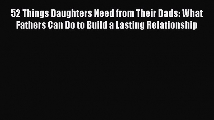 Read 52 Things Daughters Need from Their Dads: What Fathers Can Do to Build a Lasting Relationship