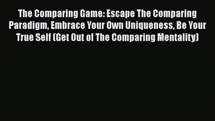 Read The Comparing Game: Escape The Comparing Paradigm Embrace Your Own Uniqueness Be Your