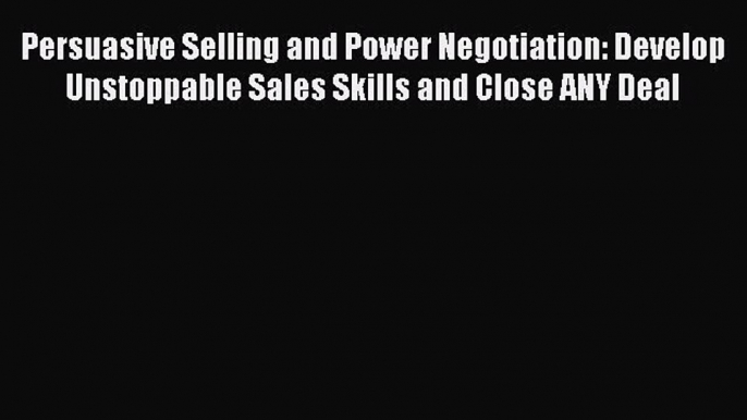 Download Persuasive Selling and Power Negotiation: Develop Unstoppable Sales Skills and Close