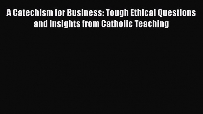 [Read book] A Catechism for Business: Tough Ethical Questions and Insights from Catholic Teaching