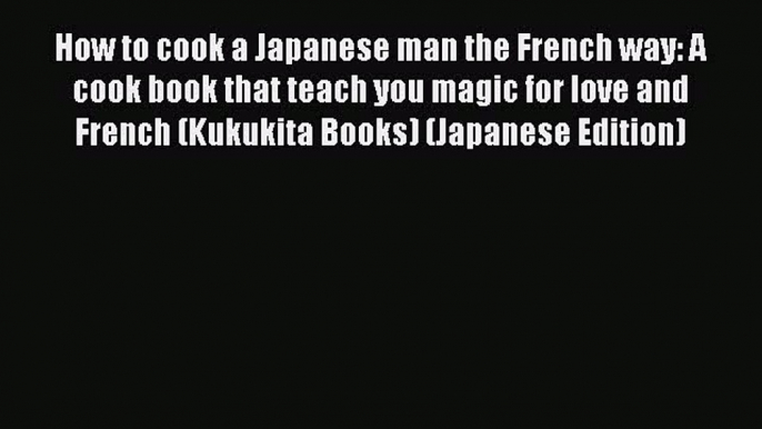 Read How to cook a Japanese man the French way: A cook book that teach you magic for love and