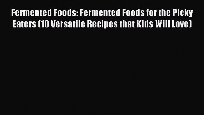 Download Fermented Foods: Fermented Foods for the Picky Eaters (10 Versatile Recipes that Kids