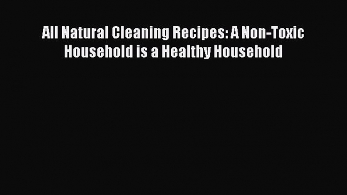 Read All Natural Cleaning Recipes: A Non-Toxic Household is a Healthy Household Ebook Free