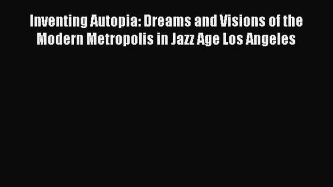 Download Inventing Autopia: Dreams and Visions of the Modern Metropolis in Jazz Age Los Angeles