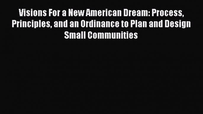 Read Visions For a New American Dream: Process Principles and an Ordinance to Plan and Design