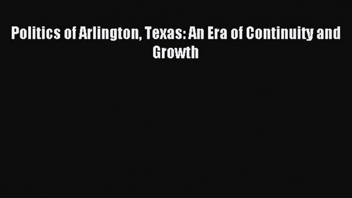 Download Politics of Arlington Texas: An Era of Continuity and Growth PDF Online