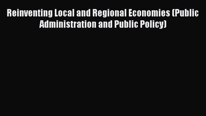 Read Reinventing Local and Regional Economies (Public Administration and Public Policy) Ebook